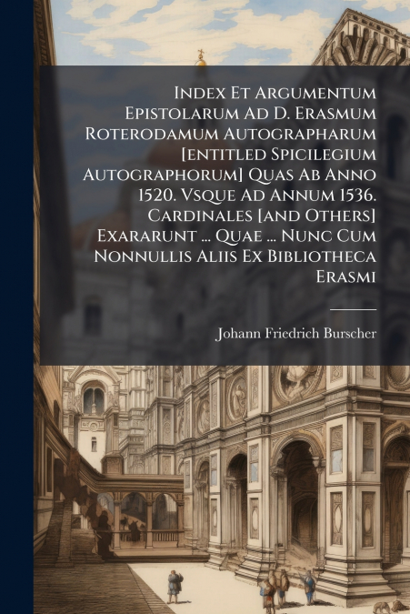 Index Et Argumentum Epistolarum Ad D. Erasmum Roterodamum Autographarum [entitled Spicilegium Autographorum] Quas Ab Anno 1520. Vsque Ad Annum 1536. Cardinales [and Others] Exararunt ... Quae ... Nunc