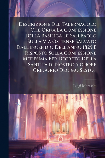 Descrizione Del Tabernacolo Che Orna La Confessione Della Basilica Di San Paolo Sulla Via Ostiense Salvato Dall’incendio Dell’anno 1825 E Risposto Sulla Confessione Medesima Per Decreto Della Santita’