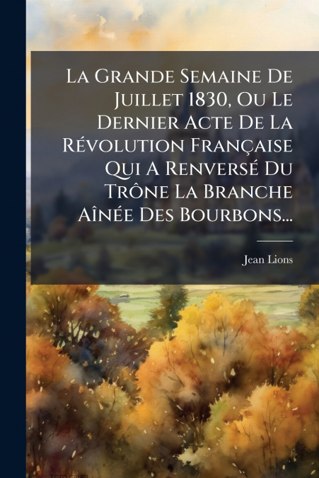 La Grande Semaine De Juillet 1830, Ou Le Dernier Acte De La Révolution Française Qui A Renversé Du Trône La Branche Aînée Des Bourbons...