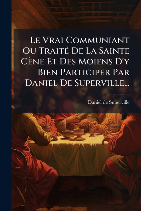 Le Vrai Communiant Ou Traité De La Sainte Cène Et Des Moiens D’y Bien Participer Par Daniel De Superville...