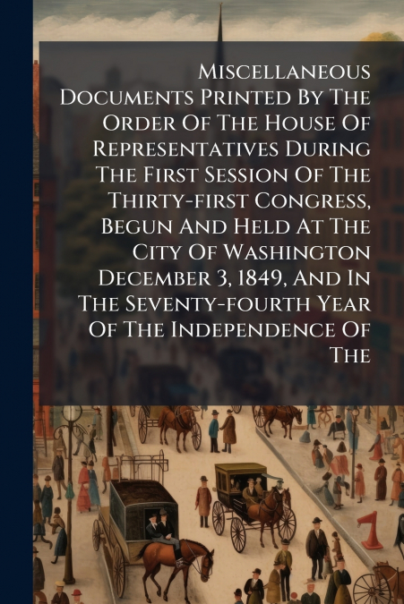 Miscellaneous Documents Printed By The Order Of The House Of Representatives During The First Session Of The Thirty-first Congress, Begun And Held At The City Of Washington December 3, 1849, And In Th