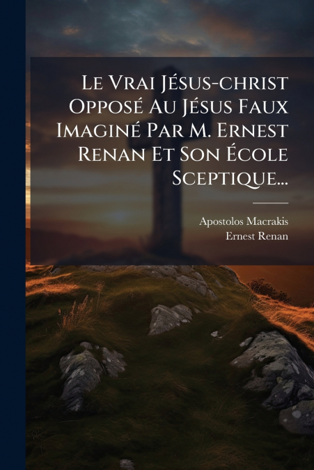 Le Vrai Jésus-christ Opposé Au Jésus Faux Imaginé Par M. Ernest Renan Et Son École Sceptique...