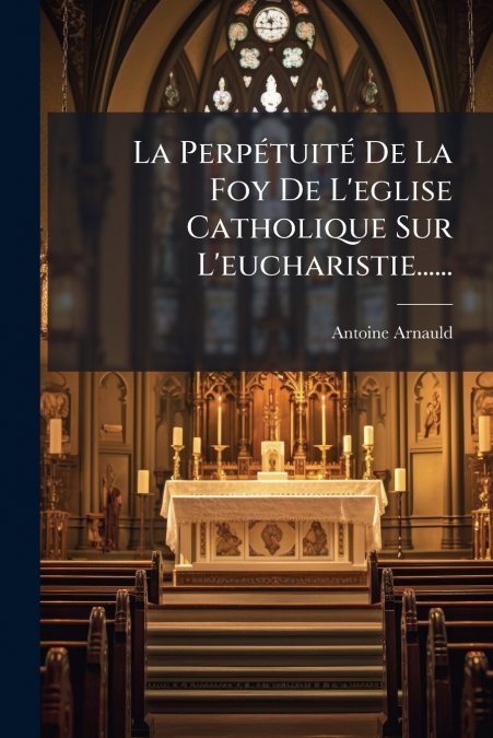 La Perpétuité De La Foy De L’eglise Catholique Sur L’eucharistie......
