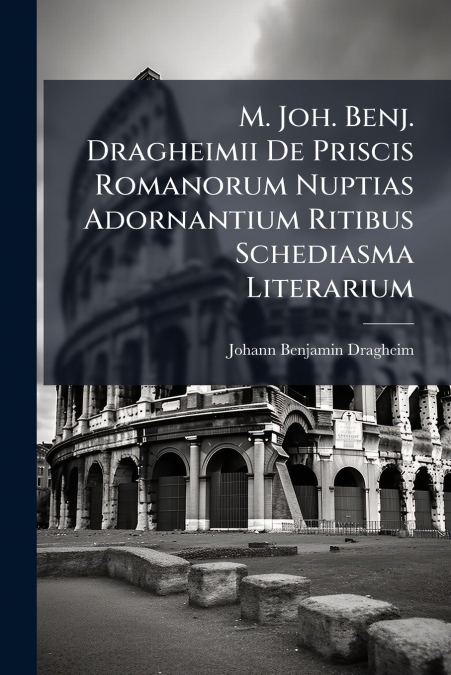 M. Joh. Benj. Dragheimii De Priscis Romanorum Nuptias Adornantium Ritibus Schediasma Literarium