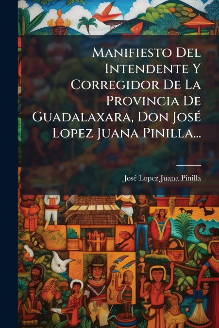 Manifiesto Del Intendente Y Corregidor De La Provincia De Guadalaxara, Don José Lopez Juana Pinilla...