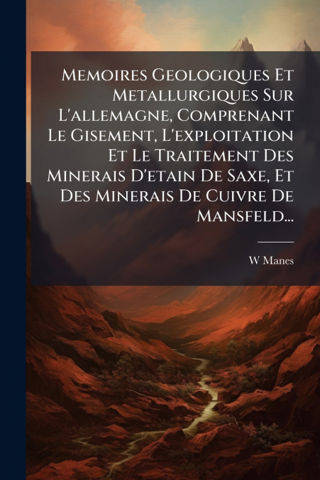 Memoires Geologiques Et Metallurgiques Sur L’allemagne, Comprenant Le Gisement, L’exploitation Et Le Traitement Des Minerais D’etain De Saxe, Et Des Minerais De Cuivre De Mansfeld...