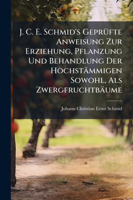 J. C. E. Schmid’s Geprüfte Anweisung Zur Erziehung, Pflanzung Und Behandlung Der Hochstämmigen Sowohl, Als Zwergfruchtbäume