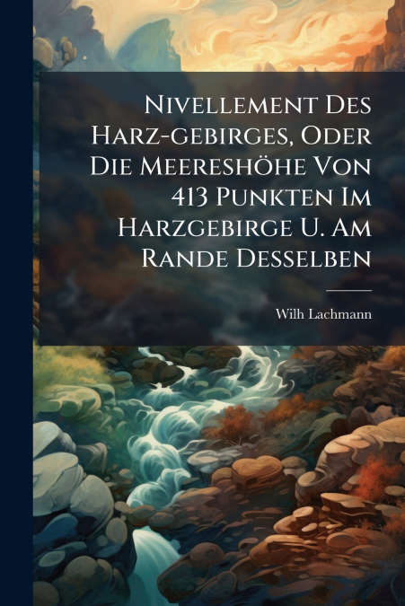 Nivellement Des Harz-gebirges, Oder Die Meereshöhe Von 413 Punkten Im Harzgebirge U. Am Rande Desselben