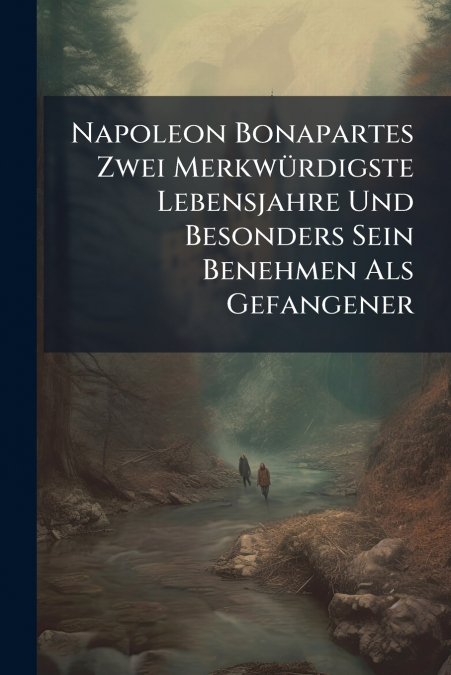 Napoleon Bonapartes Zwei Merkwürdigste Lebensjahre Und Besonders Sein Benehmen Als Gefangener