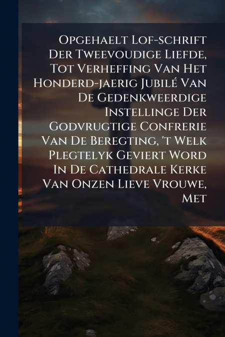 Opgehaelt Lof-schrift Der Tweevoudige Liefde, Tot Verheffing Van Het Honderd-jaerig Jubilé Van De Gedenkweerdige Instellinge Der Godvrugtige Confrerie Van De Beregting, ’t Welk Plegtelyk Geviert Word 