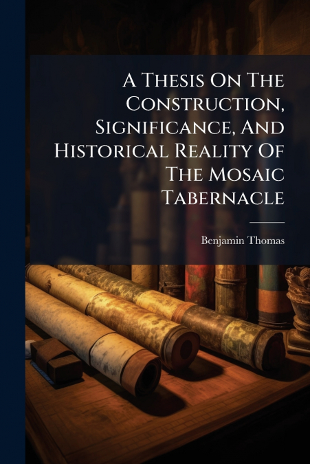 A Thesis On The Construction, Significance, And Historical Reality Of The Mosaic Tabernacle