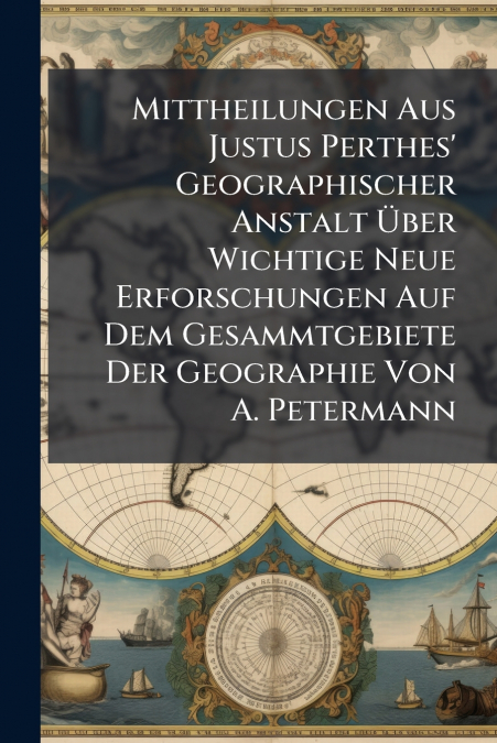 Mittheilungen Aus Justus Perthes’ Geographischer Anstalt Über Wichtige Neue Erforschungen Auf Dem Gesammtgebiete Der Geographie Von A. Petermann