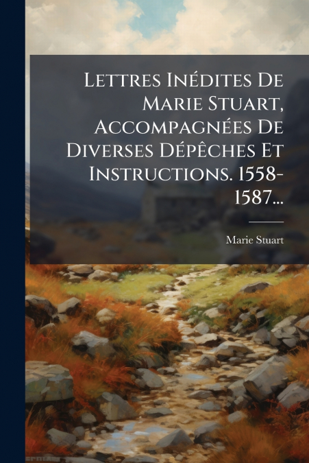 Lettres Inédites De Marie Stuart, Accompagnées De Diverses Dépêches Et Instructions. 1558-1587...