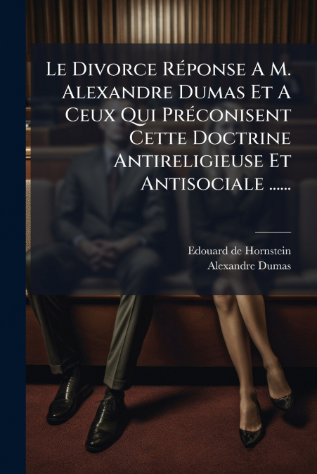 Le Divorce Réponse A M. Alexandre Dumas Et A Ceux Qui Préconisent Cette Doctrine Antireligieuse Et Antisociale ......