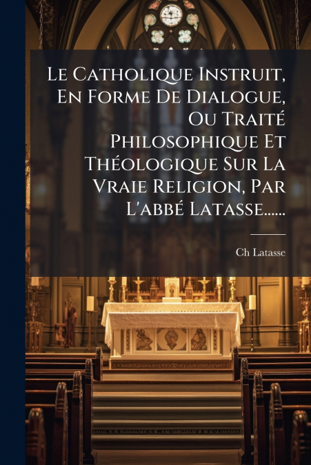 Le Catholique Instruit, En Forme De Dialogue, Ou Traité Philosophique Et Théologique Sur La Vraie Religion, Par L’abbé Latasse......