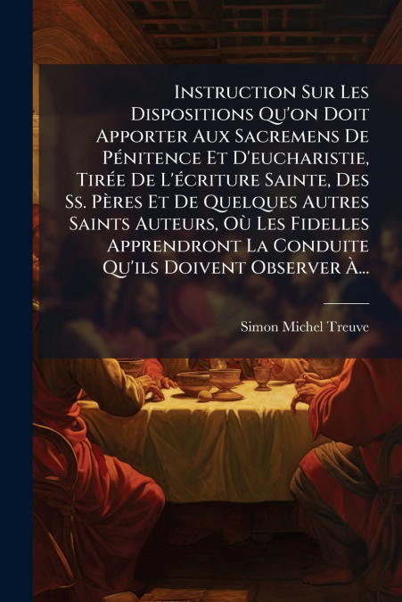 Instruction Sur Les Dispositions Qu’on Doit Apporter Aux Sacremens De Pénitence Et D’eucharistie, Tirée De L’écriture Sainte, Des Ss. Pères Et De Quelques Autres Saints Auteurs, Où Les Fidelles Appren