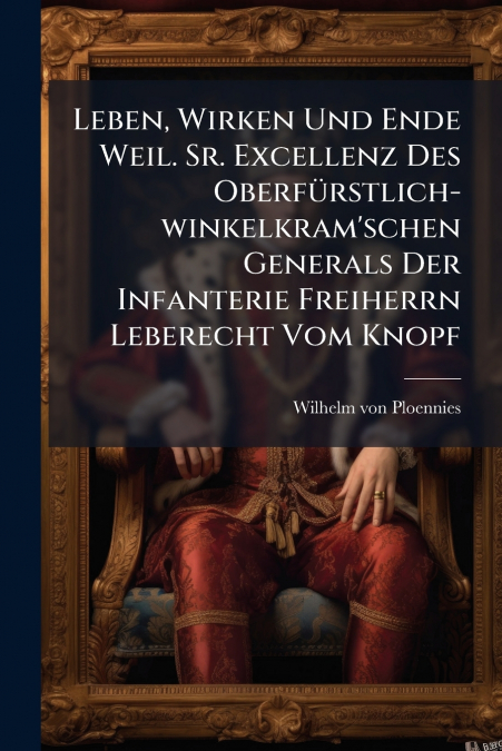 Leben, Wirken Und Ende Weil. Sr. Excellenz Des Oberfürstlich-winkelkram’schen Generals Der Infanterie Freiherrn Leberecht Vom Knopf