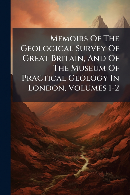 Memoirs Of The Geological Survey Of Great Britain, And Of The Museum Of Practical Geology In London, Volumes 1-2