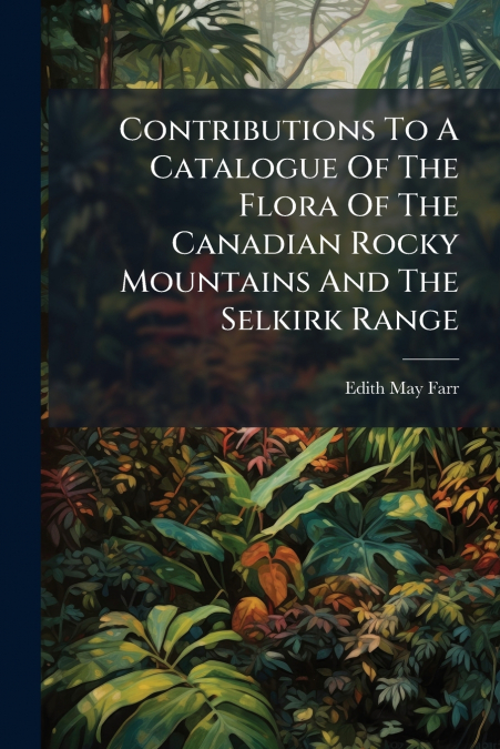 Contributions To A Catalogue Of The Flora Of The Canadian Rocky Mountains And The Selkirk Range