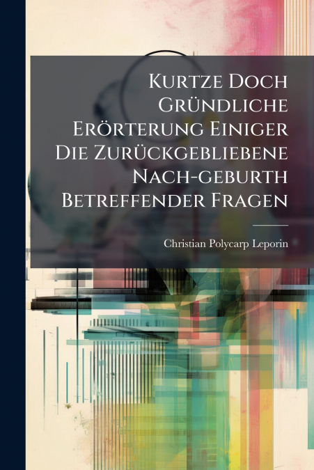 Kurtze Doch Gründliche Erörterung Einiger Die Zurückgebliebene Nach-geburth Betreffender Fragen