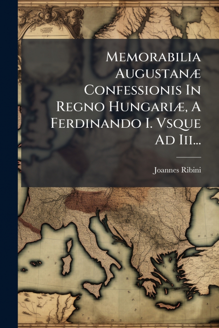 Memorabilia Augustanæ Confessionis In Regno Hungariæ, A Ferdinando I. Vsque Ad Iii...