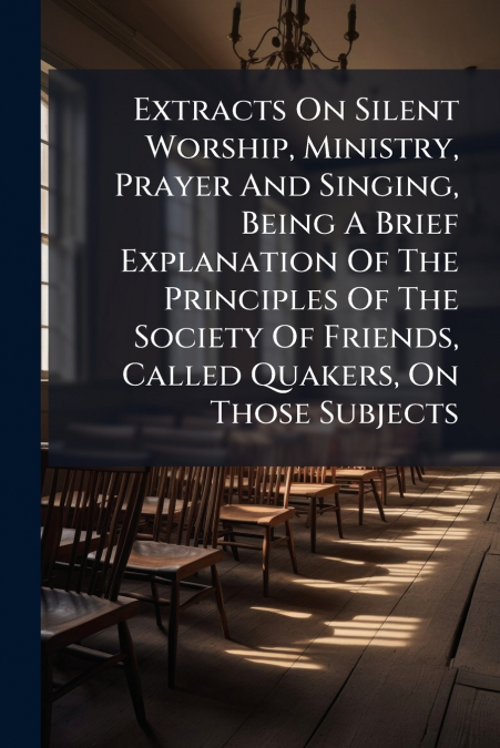 Extracts On Silent Worship, Ministry, Prayer And Singing, Being A Brief Explanation Of The Principles Of The Society Of Friends, Called Quakers, On Those Subjects