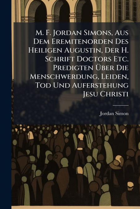 M. F. Jordan Simons, Aus Dem Eremitenorden Des Heiligen Augustin, Der H. Schrift Doctors Etc. Predigten Über Die Menschwerdung, Leiden, Tod Und Auferstehung Jesu Christi