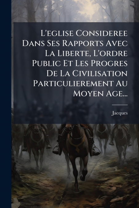 L’eglise Consideree Dans Ses Rapports Avec La Liberte, L’ordre Public Et Les Progres De La Civilisation Particulierement Au Moyen Age...
