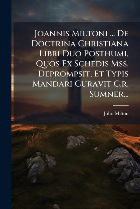 Joannis Miltoni ... De Doctrina Christiana Libri Duo Posthumi, Quos Ex Schedis Mss. Deprompsit, Et Typis Mandari Curavit C.r. Sumner...