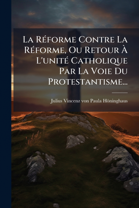 La Réforme Contre La Réforme, Ou Retour À L’unité Catholique Par La Voie Du Protestantisme...