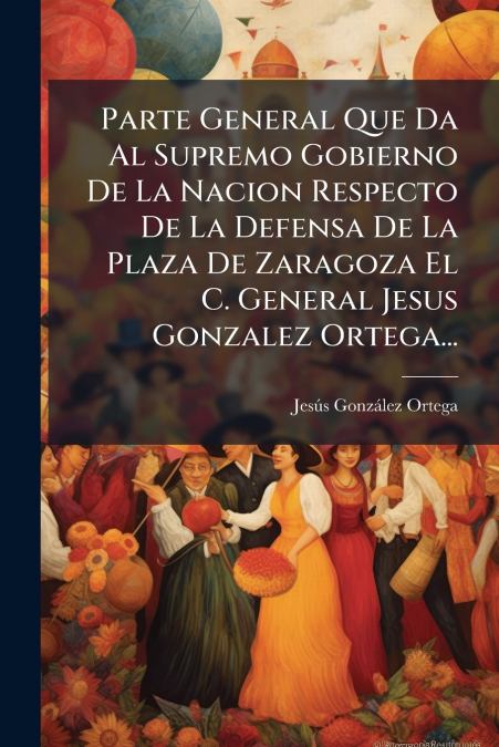 Parte General Que Da Al Supremo Gobierno De La Nacion Respecto De La Defensa De La Plaza De Zaragoza El C. General Jesus Gonzalez Ortega...