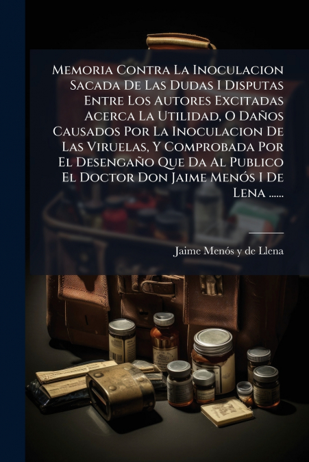 Memoria Contra La Inoculacion Sacada De Las Dudas I Disputas Entre Los Autores Excitadas Acerca La Utilidad, O Daños Causados Por La Inoculacion De Las Viruelas, Y Comprobada Por El Desengaño Que Da A