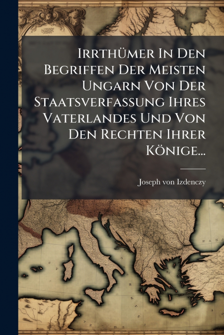 Irrthümer In Den Begriffen Der Meisten Ungarn Von Der Staatsverfassung Ihres Vaterlandes Und Von Den Rechten Ihrer Könige...
