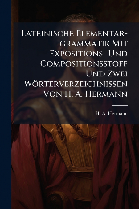Lateinische Elementar-grammatik Mit Expositions- Und Compositionsstoff Und Zwei Wörterverzeichnissen Von H. A. Hermann