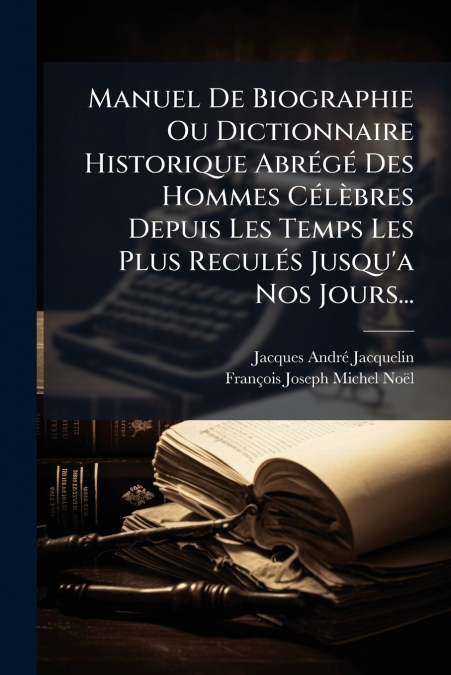Manuel De Biographie Ou Dictionnaire Historique Abrégé Des Hommes Célèbres Depuis Les Temps Les Plus Reculés Jusqu’a Nos Jours...