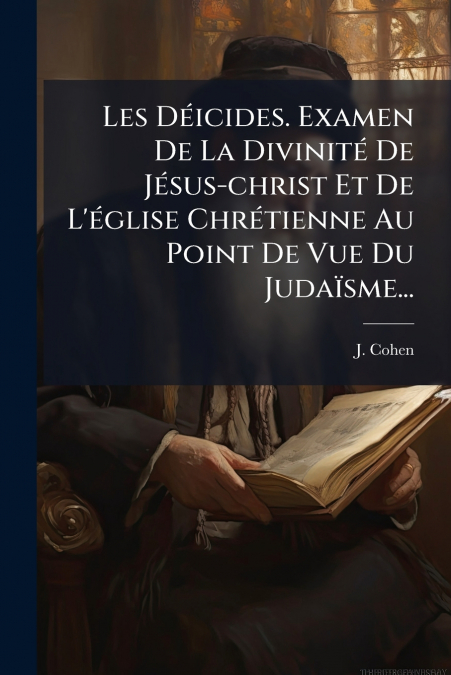 Les Déicides. Examen De La Divinité De Jésus-christ Et De L’église Chrétienne Au Point De Vue Du Judaïsme...