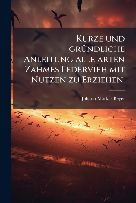 Kurze und gründliche Anleitung alle arten Zahmes Federvieh mit Nutzen zu Erziehen.