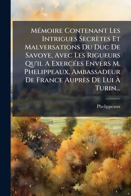 Mémoire Contenant Les Intrigues Secrètes Et Malversations Du Duc De Savoye, Avec Les Rigueurs Qu’il A Exercées Envers M. Phelippeaux, Ambassadeur De France Auprès De Lui À Turin...