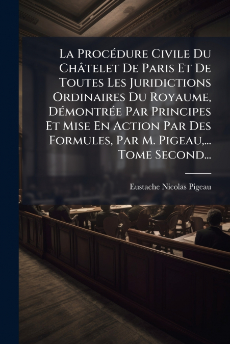 La Procédure Civile Du Châtelet De Paris Et De Toutes Les Juridictions Ordinaires Du Royaume, Démontrée Par Principes Et Mise En Action Par Des Formules, Par M. Pigeau,... Tome Second...