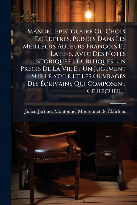Manuel Épistolaire Ou Choix De Lettres, Puisées Dans Les Meilleurs Auteurs François Et Latins, Avec Des Notes Historiques Et Critiques, Un Précis De La Vie Et Un Jugement Sur Le Style Et Les Ouvrages 