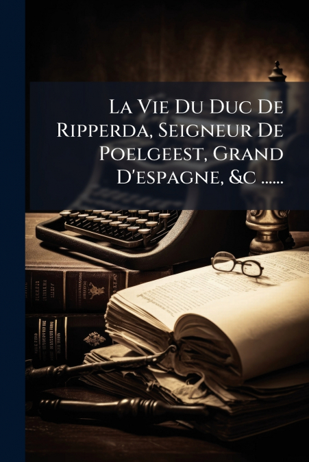 La Vie Du Duc De Ripperda, Seigneur De Poelgeest, Grand D’espagne, &c ......
