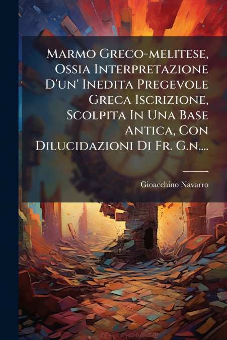Marmo Greco-melitese, Ossia Interpretazione D’un’ Inedita Pregevole Greca Iscrizione, Scolpita In Una Base Antica, Con Dilucidazioni Di Fr. G.n....