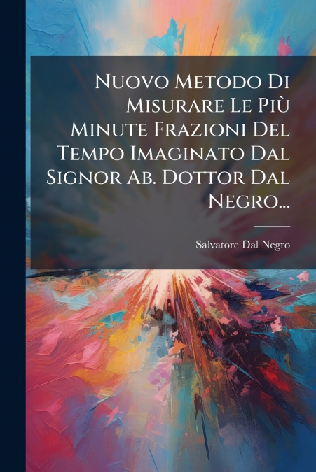 Nuovo Metodo Di Misurare Le Più Minute Frazioni Del Tempo Imaginato Dal Signor Ab. Dottor Dal Negro...