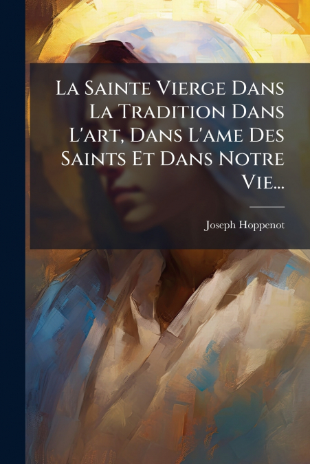 La Sainte Vierge Dans La Tradition Dans L’art, Dans L’ame Des Saints Et Dans Notre Vie...