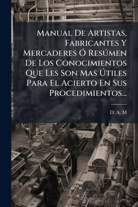 Manual De Artistas, Fabricantes Y Mercaderes Ó Resúmen De Los Conocimientos Que Les Son Mas Útiles Para El Acierto En Sus Procedimientos...