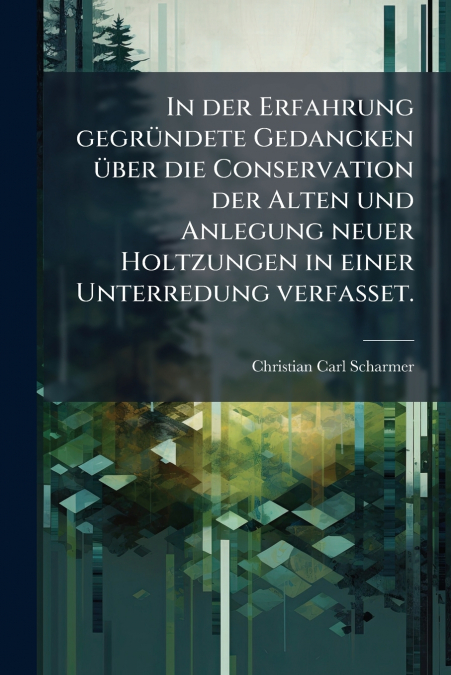 In der Erfahrung gegründete Gedancken über die Conservation der Alten und Anlegung neuer Holtzungen in einer Unterredung verfasset.