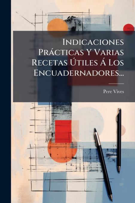 Indicaciones Prácticas Y Varias Recetas Útiles Á Los Encuadernadores...