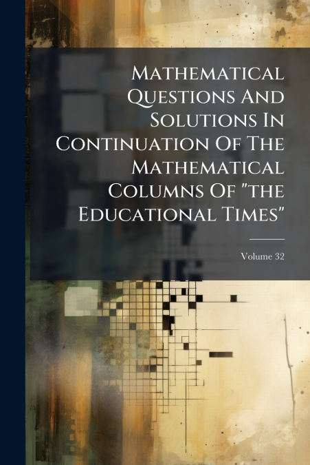 Mathematical Questions And Solutions In Continuation Of The Mathematical Columns Of 'the Educational Times'; Volume 32