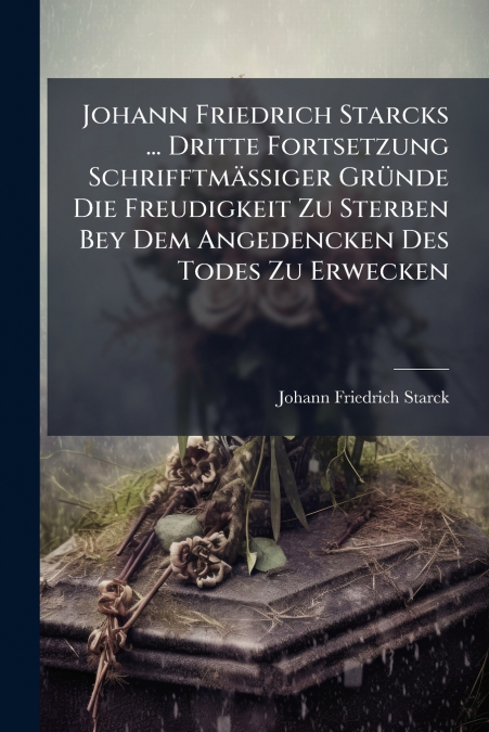 Johann Friedrich Starcks ... Dritte Fortsetzung Schrifftmäßiger Gründe Die Freudigkeit Zu Sterben Bey Dem Angedencken Des Todes Zu Erwecken