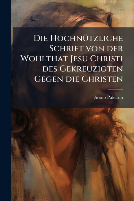 Die Hochnützliche Schrift von der Wohlthat Jesu Christi des Gekreuzigten Gegen die Christen